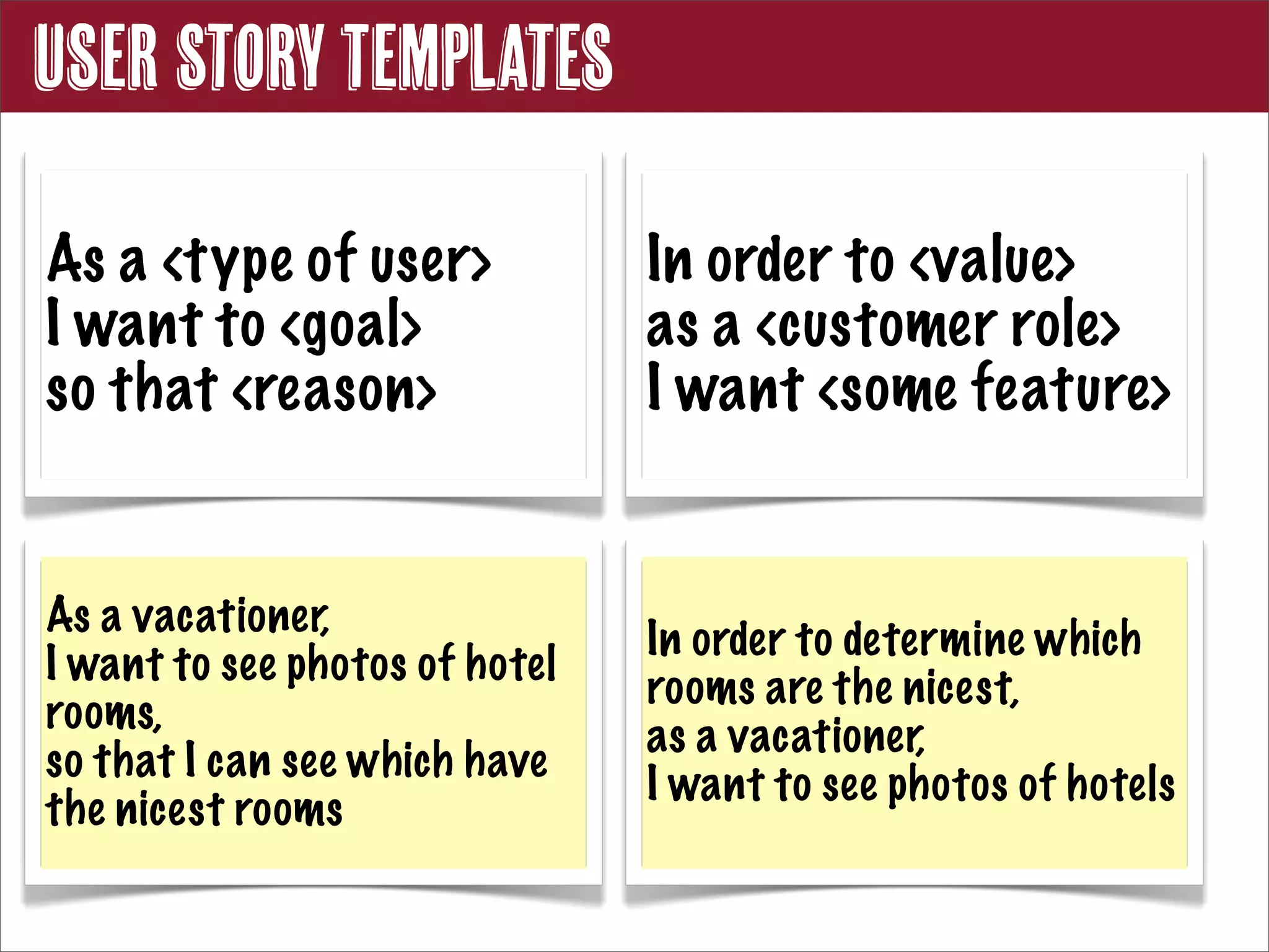 User Story Templates

As a <type of user>             In order to <value>
I want to <goal>                as a <customer role>
so that <reason>                I want <some feature>


As a vacationer,
                                In order to determine which
I want to see photos of hotel
                                rooms are the nicest,
rooms,
                                as a vacationer,
so that I can see which have
                                I want to see photos of hotels
the nicest rooms
 