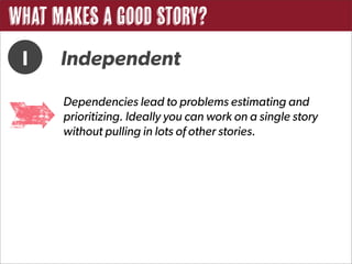 What Makes a Good Story?
 I    Independent
      Dependencies lead to problems estimating and
      prioritizing. Ideally you can work on a single story
      without pulling in lots of other stories.
 