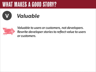 What Makes a Good Story?
 V    Valuable
      Valuable to users or customers, not developers.
      Rewrite developer stories to reflect value to users
      or customers.
 