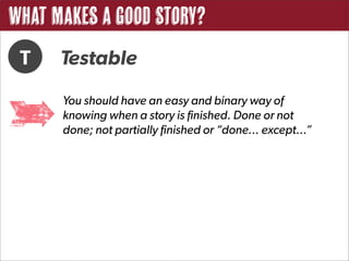 What Makes a Good Story?
 T    Testable
      You should have an easy and binary way of
      knowing when a story is finished. Done or not
      done; not partially finished or “done... except...”
 