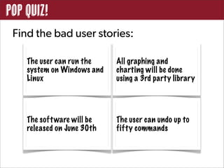 POP QUIZ!
 Find the bad user stories:

    The user can run the    All graphing and
    system on Windows and   charting will be done
    Linux                   using a 3rd party library




    The soft ware will be   The user can undo up to
    released on June 30th   fifty commands
 