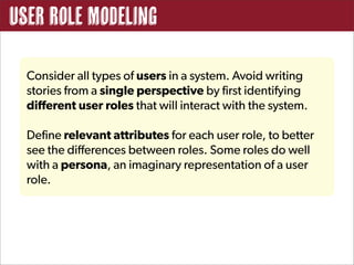 User Role Modeling

  Consider all types of users in a system. Avoid writing
  stories from a single perspective by first identifying
  different user roles that will interact with the system.

  Define relevant attributes for each user role, to better
  see the differences between roles. Some roles do well
  with a persona, an imaginary representation of a user
  role.
 