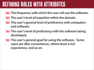 Refining Roles with Attributes
   The frequency with which the user will use the software.
   The user’s level of expertise within the domain.
   The user’s general level of proficiency with computers
   and software.
   The user’s level of proficiency with the software being
   developed.
   The user’s general goal for using the software. Some
   users are after convenience, others favor a rich
   experience, and so on.
 