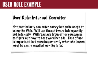 User Role Example
    User Role: Internal Recruiter
    Not particularly computer-sav vy but quite adept at
    using the Web. Will use the soft ware infrequently
    but intensely. Will read ads from other companies
    to figure out how to best word her ads. Ease of use
    is important, but more importantly what she learns
    must be easily recalled months later.
 