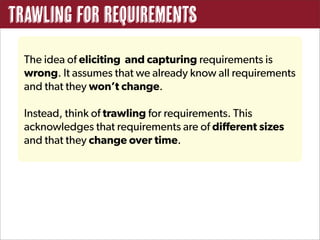 Trawling for Requirements
  The idea of eliciting and capturing requirements is
  wrong. It assumes that we already know all requirements
  and that they won’t change.

  Instead, think of trawling for requirements. This
  acknowledges that requirements are of different sizes
  and that they change over time.
 