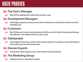 User Proxies
  The User’s Manager
    May not be appropriate unless they are also a user

  Development Managers
    Seemingly a good user proxy due to their involvement, but they’re almost never the
    intended user

  Customers
    Best if they are in close communication with the users for whom they are purchasing
    the software. Even better if they are also a user

  Salespeople
    Very helpful if they have contact with a broad variety of customers, but avoid features
    that could have won the last lost sale

  Domain Experts
    Avoid stories that require a user to be at their level of expertise

  The Marketing Group
    Quality stories vs. Quantity of stories
 
