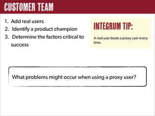 Customer Team
1. Add real users
2. Identify a product champion         Integrum Tip:
3. Determine the factors critical to   A real user beats a proxy user every
                                       time.
   success




   What problems might occur when using a proxy user?
 