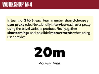 Workshop #4

 In teams of 3 to 5, each team member should choose a
 user proxy role. Next, briefly interview each user proxy
 using the travel website product. Finally, gather
 shortcomings and possible improvements when using
 user proxies.




                  20m
                      Activity Time
 