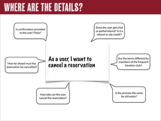 Where are the Details?
                                                           Does the user get a full
       Is confirmation provided
                                                           or partial refund? Is it a
           to the user? How?
                                                            refund or site credit?




                                   As a user, I want to                         Are the terms different for
                                                                                members of the frequent
 How far ahead must the
reservation be cancelled?          cancel a reser vation                              travelers club?




                                                                             Is the process the same
                             How late can the user
                                                                                   for all hotels?
                            cancel the reservation?
 