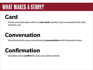 What Makes a Story?
 Card
  Stories are traditionally written on note cards and they may be annotated with notes,
  estimates, etc.




 Conversation
  Details behind the story come out during conversations with the product owner.




 Confirmation
  Acceptance tests confirm the story was coded correctly
 