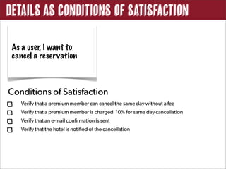 Details as Conditions of Satisfaction

 As a user, I want to
 cancel a reservation



Conditions of Satisfaction
   Verify that a premium member can cancel the same day without a fee
   Verify that a premium member is charged 10% for same day cancellation
   Verify that an e-mail confirmation is sent
   Verify that the hotel is notified of the cancellation
 