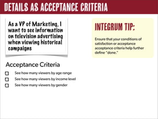 Details as Acceptance Criteria
 As a VP of Marketing, I
 want to see information                   Integrum Tip:
 on television advertising                 Ensure that your conditions of
 when viewing historical                   satisfaction or acceptance
 campaigns                                 acceptance criteria help further
                                           define “done.”


Acceptance Criteria
    See how many viewers by age range
    See how many viewers by income level
    See how many viewers by gender
 