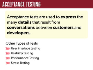 Acceptance Testing
  Acceptance tests are used to express the
  many details that result from
  conversations between customers and
  developers.

 Other Types of Tests
    User interface testing
    Usability testing
    Performance Testing
    Stress Testing
 