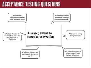 Acceptance Testing Questions
            What else to                                    What am I assuming
        programmers need to                                about how this story
        know about this story?                             will be implemented?




  What can the user do             As a user, I want to                       What can go wrong
 incorrectly to make this
    story not work as              cancel a reser vation                       during the story?

       expected?




                                                                         Are there circumstances
                            What does the user see
                                                                           when this story may
                            during each step of the
                                                                           behave differently?
                                    story?
 