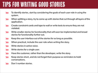 Tips for Writing good Stories
    To identify stories, start by considering the goals of each user role in using the
    system.
    When splitting a story, try to come up with stories that cut through all layers of the
    application.
    Create constraint cards and tape to wall or write tests to ensure they are not
    violated.
    Write smaller stories for functionality that will soon be implemented and broad
    stories for functionality further out.
    Keep the user interface out of the stories for as long as possible.
    When practical, include the user role when writing the story.
    Write stories in active voice.
    Write stories for a single user.
    Have the customer, rather than the developer, write the story.
    Keep stories short, and do not forget their purpose as reminders to hold
    conversations.
    Don’t number stories.
 