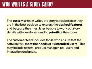 Who writes a story card?

  The customer team writes the story cards because they
  are in the best position to express the desired features
  and because they must later be able to work out story
  details with developers and to prioritize the stories.

  The customer team includes those who ensure that the
  software will meet the needs of its intended users. This
  may include testers, product manager, real users and
  interaction designers.
 