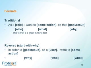 Formats


Traditional
• As a [role], I want to [some action], so that [goal/result]
•       [who]             [what]                 [why]
   -   This format is a great thinking tool




Reverse (start with why)
• In order to [goal/result], as a [user], I want to [some
  action]
•              [why]                [who]             [what]

                                                          11
 