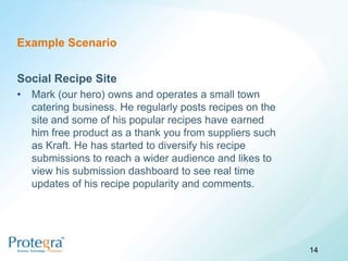 Example Scenario


Social Recipe Site
•   Mark (our hero) owns and operates a small town
    catering business. He regularly posts recipes on the
    site and some of his popular recipes have earned
    him free product as a thank you from suppliers such
    as Kraft. He has started to diversify his recipe
    submissions to reach a wider audience and likes to
    view his submission dashboard to see real time
    updates of his recipe popularity and comments.




                                                           14
 