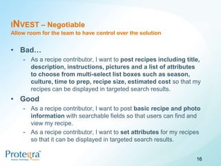 INVEST – Negotiable
Allow room for the team to have control over the solution


• Bad…
    - As a recipe contributor, I want to post recipes including title,
      description, instructions, pictures and a list of attributes
      to choose from multi-select list boxes such as season,
      culture, time to prep, recipe size, estimated cost so that my
      recipes can be displayed in targeted search results.
• Good
    - As a recipe contributor, I want to post basic recipe and photo
      information with searchable fields so that users can find and
      view my recipe.
    - As a recipe contributor, I want to set attributes for my recipes
      so that it can be displayed in targeted search results.


                                                                    16
 