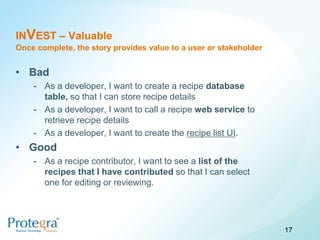 INVEST – Valuable
Once complete, the story provides value to a user or stakeholder


• Bad
    - As a developer, I want to create a recipe database
      table, so that I can store recipe details
    - As a developer, I want to call a recipe web service to
      retrieve recipe details
    - As a developer, I want to create the recipe list UI.
• Good
    - As a recipe contributor, I want to see a list of the
      recipes that I have contributed so that I can select
      one for editing or reviewing.




                                                                   17
 