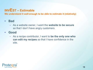 INVEST – Estimable
We understand it well enough to be able to estimate it (relatively)


• Bad
    - As a website owner, I want the website to be secure
      so that I don’t have angry customers
• Good
    - As a recipe contributor, I want to be the only one who
      can edit my recipes so that I have confidence in the
      site.




                                                                      18
 