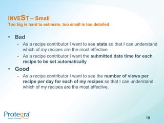 INVEST – Small
Too big is hard to estimate, too small is too detailed


• Bad
    - As a recipe contributor I want to see stats so that I can understand
      which of my recipes are the most effective
    - As a recipe contributor I want the submitted date time for each
      recipe to be set automatically
• Good
    - As a recipe contributor I want to see the number of views per
      recipe per day for each of my recipes so that I can understand
      which of my recipes are the most effective.




                                                                    19
 