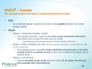 INVEST – Testable
We can define tests that help us understand when it is done

•   Bad
    -   As a website owner I want to the site to be useable so that I can enter
        recipes easily
•   Good
    -   Option 1: Using tests to define “usable”
         • As a recipe contributor, I want to post basic recipe and photo information
             that allows users to search for and view my recipe.
                 -   Test: Recipes should be entered within 30 seconds 80% of the time.
    -   Option 2: Write a usability user story (this story might be created later in a product lifecycle – after
        the site is already live):
           • As a website owner I want the recipe contribution functionality to be rated
               at least 4.2/5 on a usability survey so that I am confident that recipes can be
               entered easily.
    -   Option 3: Lean Startup
           • Feature [simplify recipe entry] will move metric [% of recipe contributors
               that complete their contributions]
                                                                                                       20
 