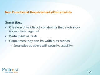 Non Functional Requirements/Constraints


Some tips:
• Create a check list of constraints that each story
  is compared against
• Write them as tests
• Sometimes they can be written as stories
   - (examples as above with security, usability)




                                                       21
 