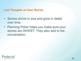 Last Thoughts on User Stories


• Stories shrink in size and grow in detail
  over time.
• Planning Poker helps you make sure your
  stories are INVEST; They also add to the
  conversation.




                                              23
 