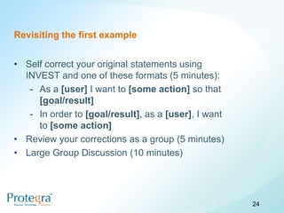 Revisiting the first example


• Self correct your original statements using
  INVEST and one of these formats (5 minutes):
   - As a [user] I want to [some action] so that
     [goal/result]
   - In order to [goal/result], as a [user], I want
     to [some action]
• Review your corrections as a group (5 minutes)
• Large Group Discussion (10 minutes)




                                                      24
 