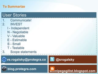 To Summarize

User Stories
1.    Communicate!
2.    INVEST
   I - Independent
   N - Negotiable
   V - Valuable
   E - Estimable
   S - Small
   T - Testable
3.    Scope statements

steve.rogalsky@protegra.co      @srogalsky
m
     blog.protegra.com
                             winnipegagilist.blogspot.com
                                                    25
 