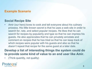 Example Scenario


Social Recipe Site
•   Amir (our hero) loves to cook and tell everyone about his culinary
    prowess. His little known secret is that he uses a web site in order to
    search for, rate, and select popular recipes. He likes that he can
    search for recipes by popularity and type so that he can impress his
    guests. He also appreciates that he can privately annotate and
    comment on recipes that he has tried so that he can keep track of
    which recipes were popular with his guests and also so that he
    doesn’t repeat that recipe for the same guest at a later date.
Develop a list of interesting things the system could do
to provide some kind of value to an end user like Amir.
•   (Think quantity, not quality)


                                                                        3
 