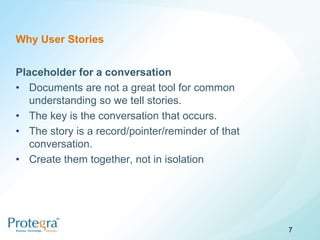 Why User Stories


Placeholder for a conversation
• Documents are not a great tool for common
   understanding so we tell stories.
• The key is the conversation that occurs.
• The story is a record/pointer/reminder of that
   conversation.
• Create them together, not in isolation




                                                   7
 