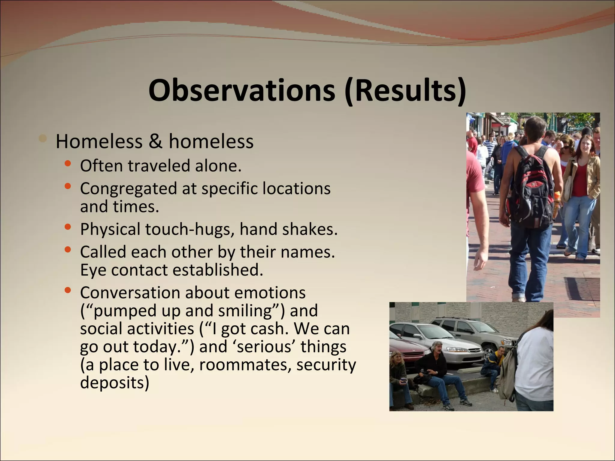 Observations (Results) Homeless & homeless Often traveled alone. Congregated at specific locations and times. Physical touch-hugs, hand shakes. Called each other by their names.  Eye contact established. Conversation about emotions (“pumped up and smiling”) and social activities (“I got cash. We can go out today.”) and ‘serious’ things (a place to live, roommates, security deposits) 