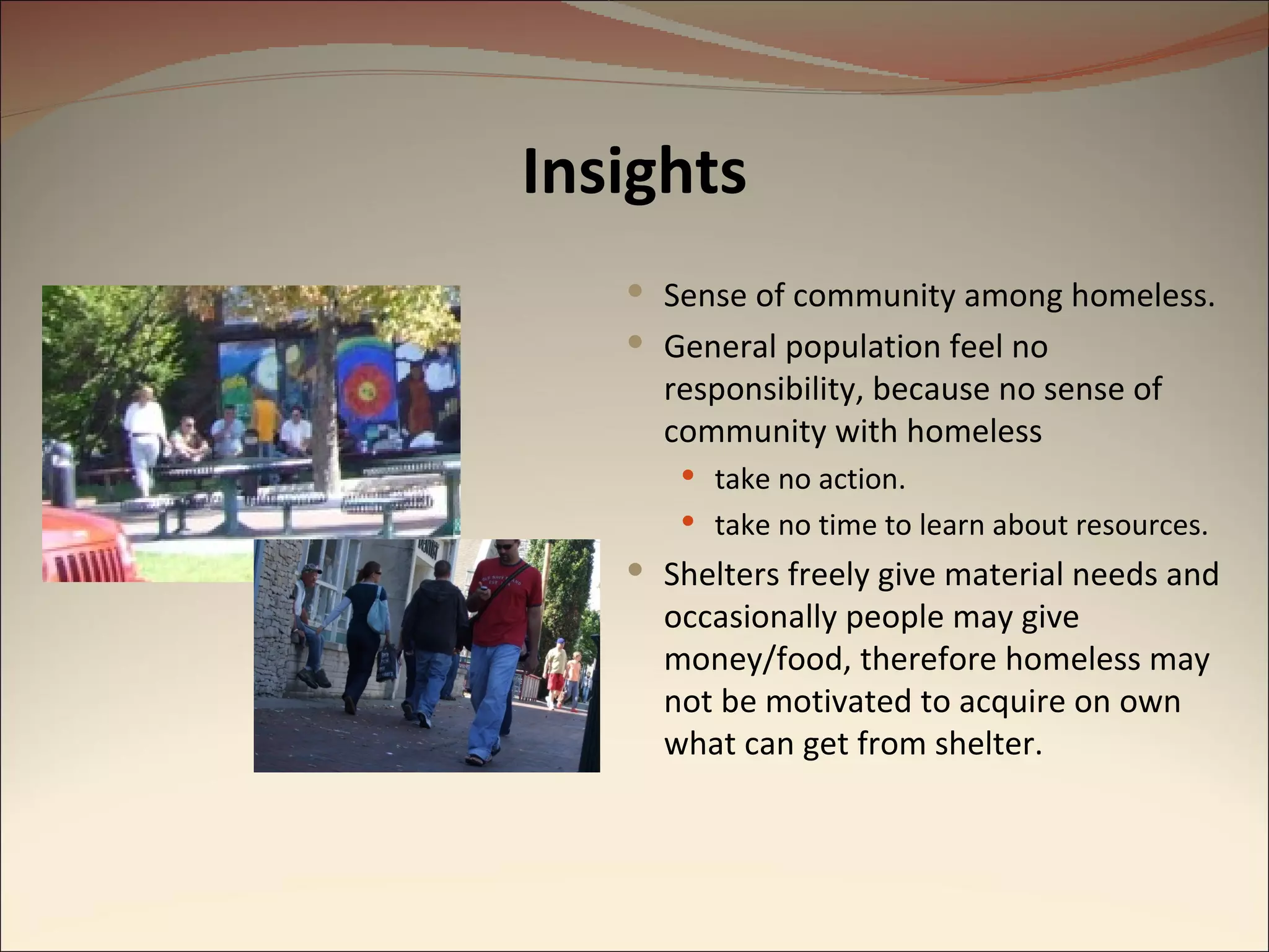 Insights Sense of community among homeless. General population feel no responsibility, because no sense of community with homeless take no action. take no time to learn about resources. Shelters freely give material needs and occasionally people may give money/food, therefore homeless may not be motivated to acquire on own what can get from shelter. 