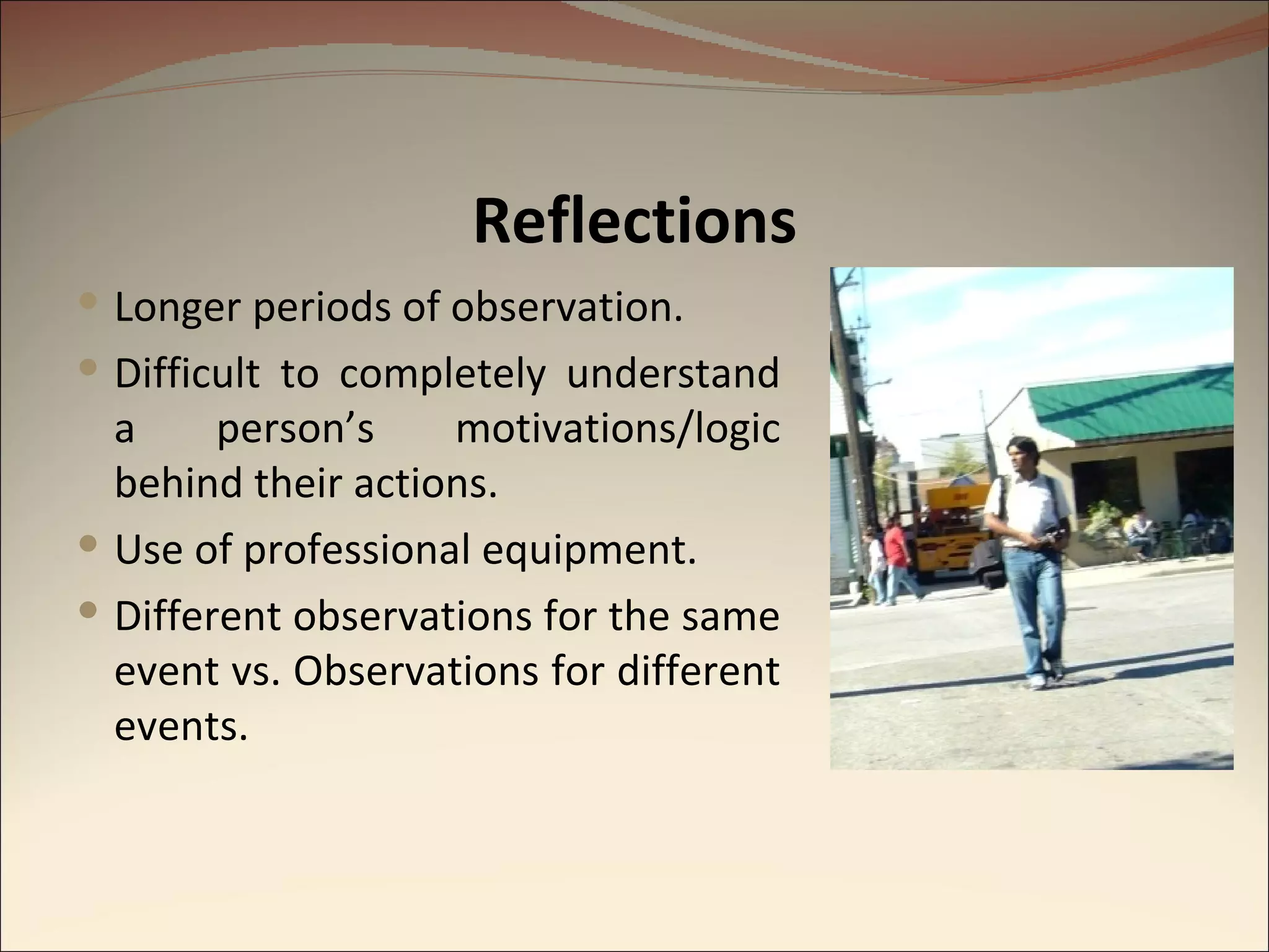 Reflections Longer periods of observation. Difficult to completely understand a person’s motivations/logic behind their actions.  Use of professional equipment. Different observations for the same event vs. Observations for different events. 
