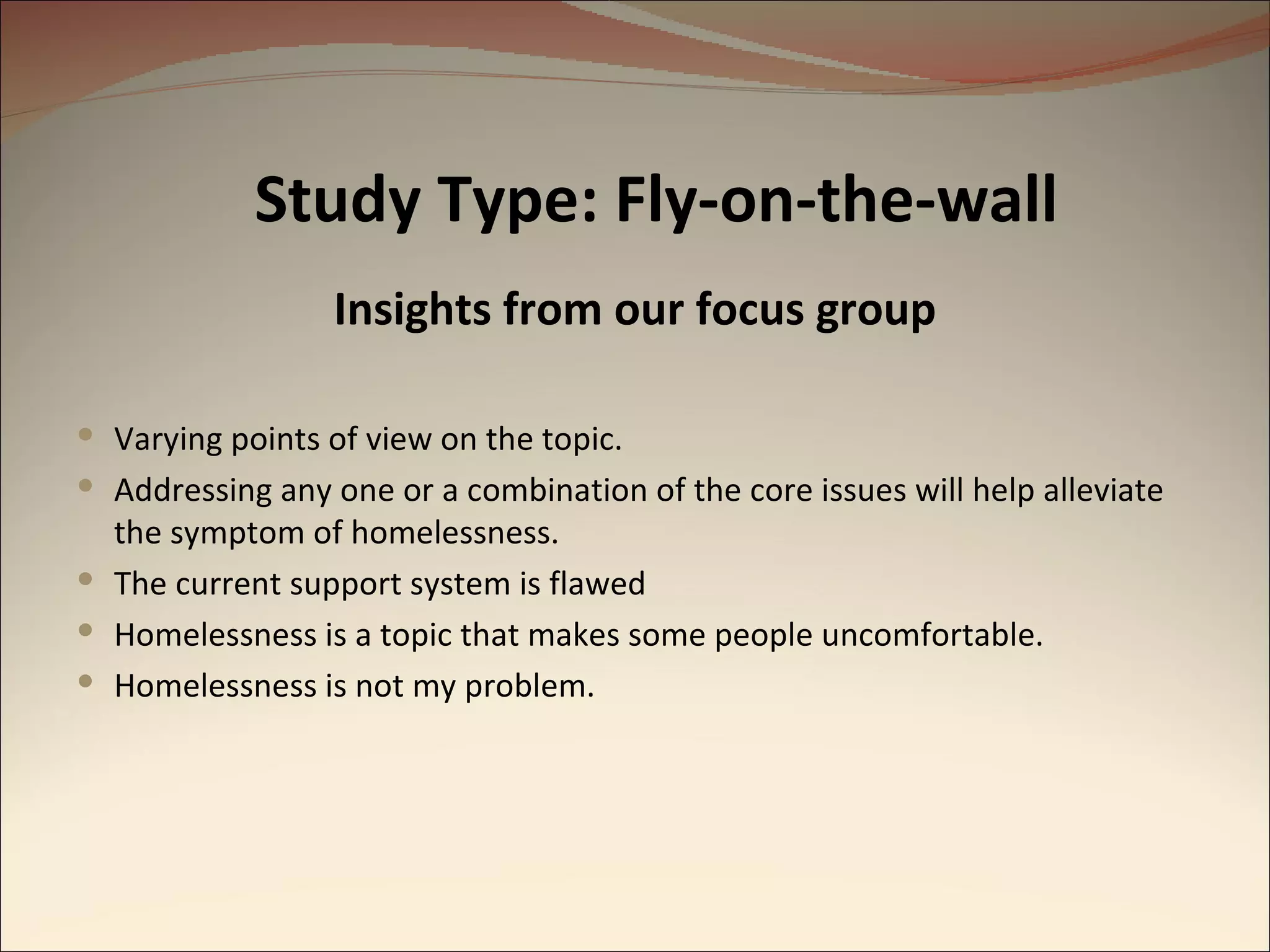 Study Type: Fly-on-the-wall Insights from our focus group Varying points of view on the topic. Addressing any one or a combination of the core issues will help alleviate the symptom of homelessness. The current support system is flawed Homelessness is a topic that makes some people uncomfortable. Homelessness is not my problem. 