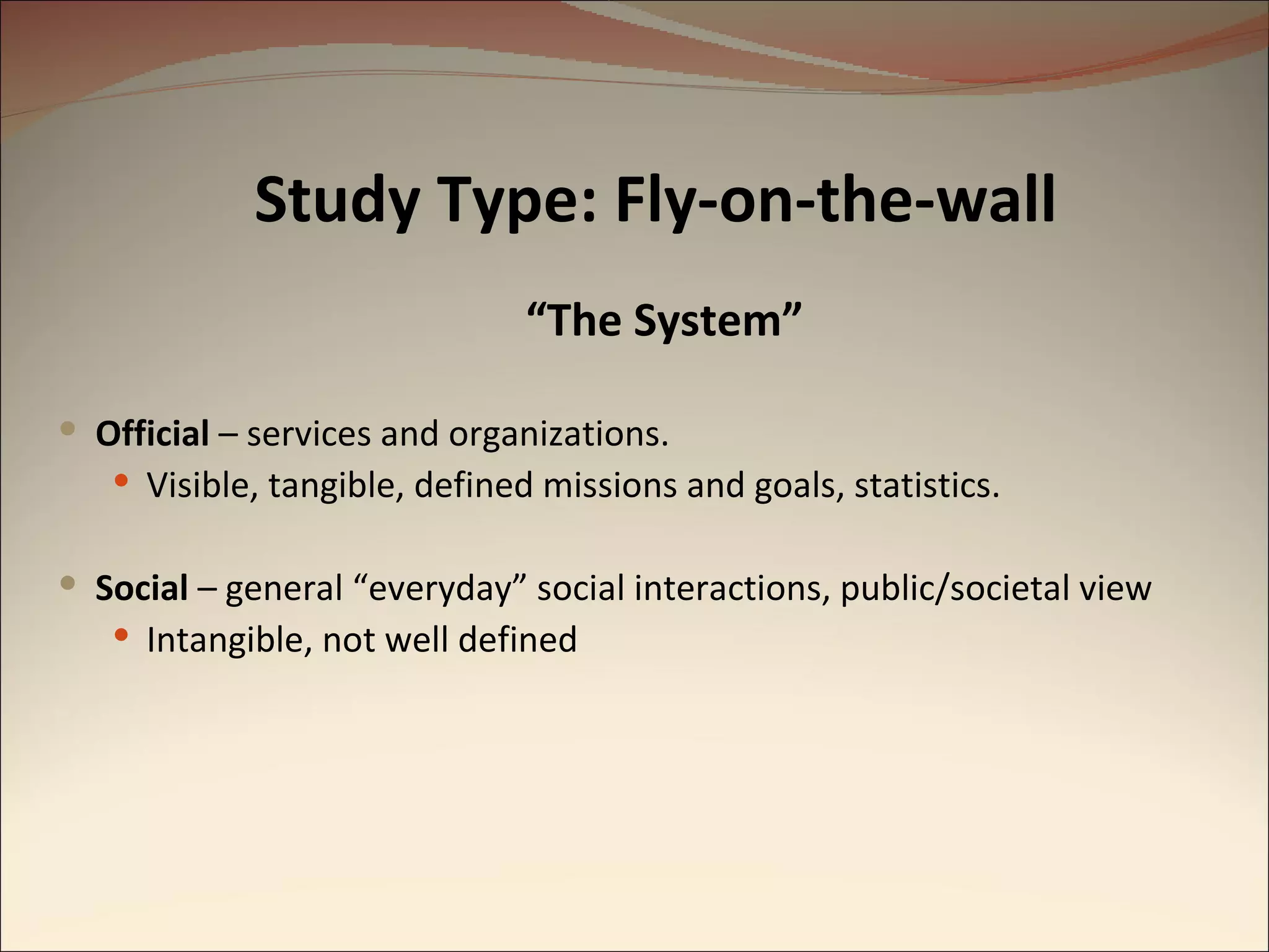 “ The System” Official  – services and organizations. Visible, tangible, defined missions and goals, statistics. Social  – general “everyday” social interactions, public/societal view Intangible, not well defined Study Type: Fly-on-the-wall 