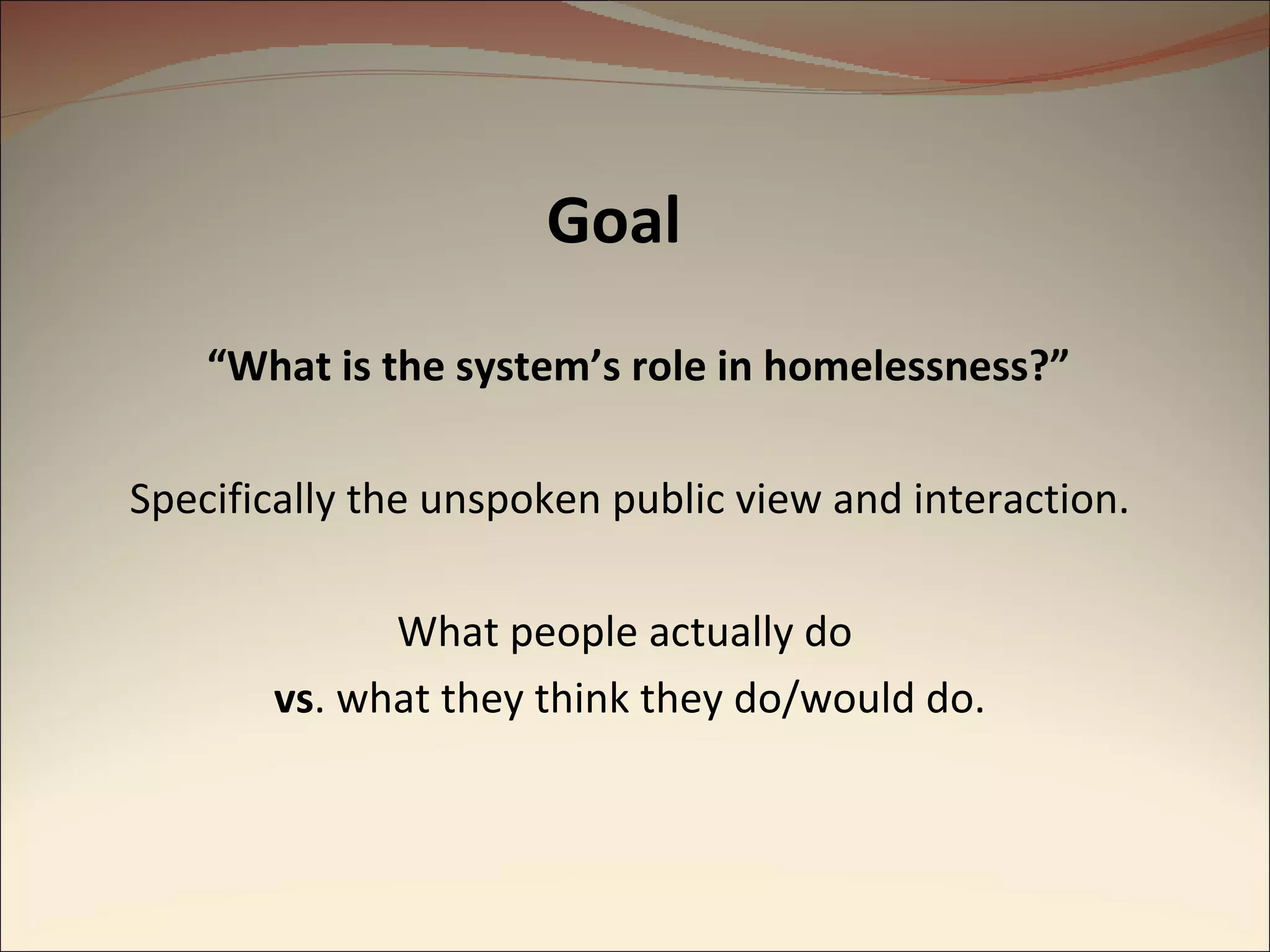 Goal “ What is the system’s role in homelessness?”   Specifically the unspoken public view and interaction. What people actually do  vs . what they think they do/would do. 