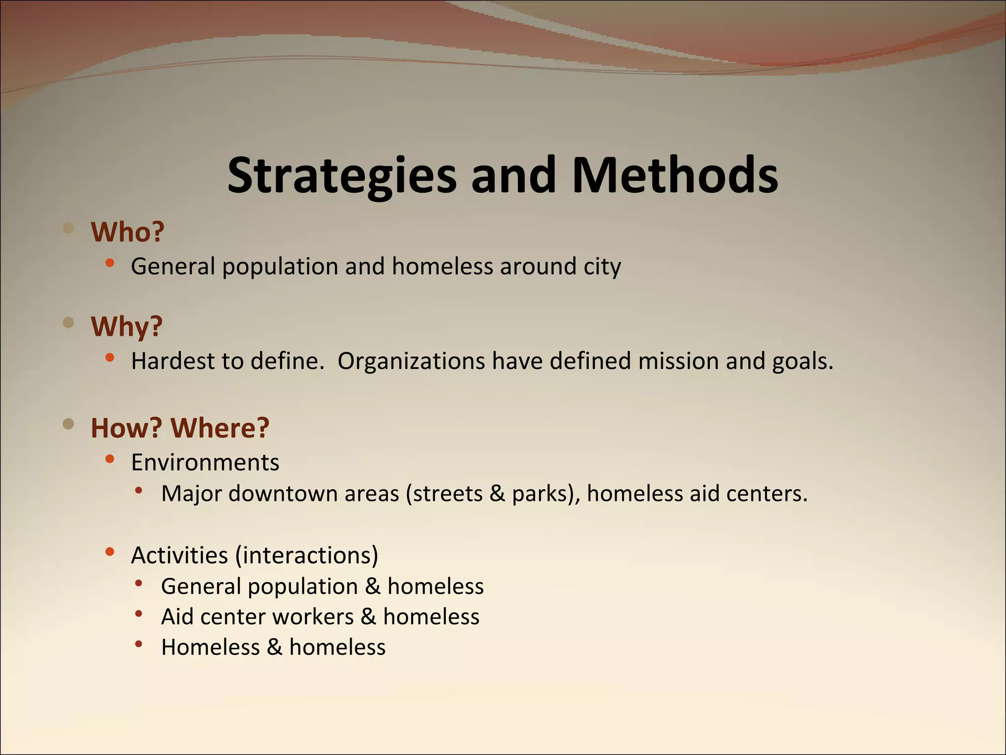 Strategies and Methods Who? General population and homeless around city Why? Hardest to define.  Organizations have defined mission and goals. How? Where? Environments Major downtown areas (streets & parks), homeless aid centers. Activities (interactions) General population & homeless Aid center workers & homeless Homeless & homeless 