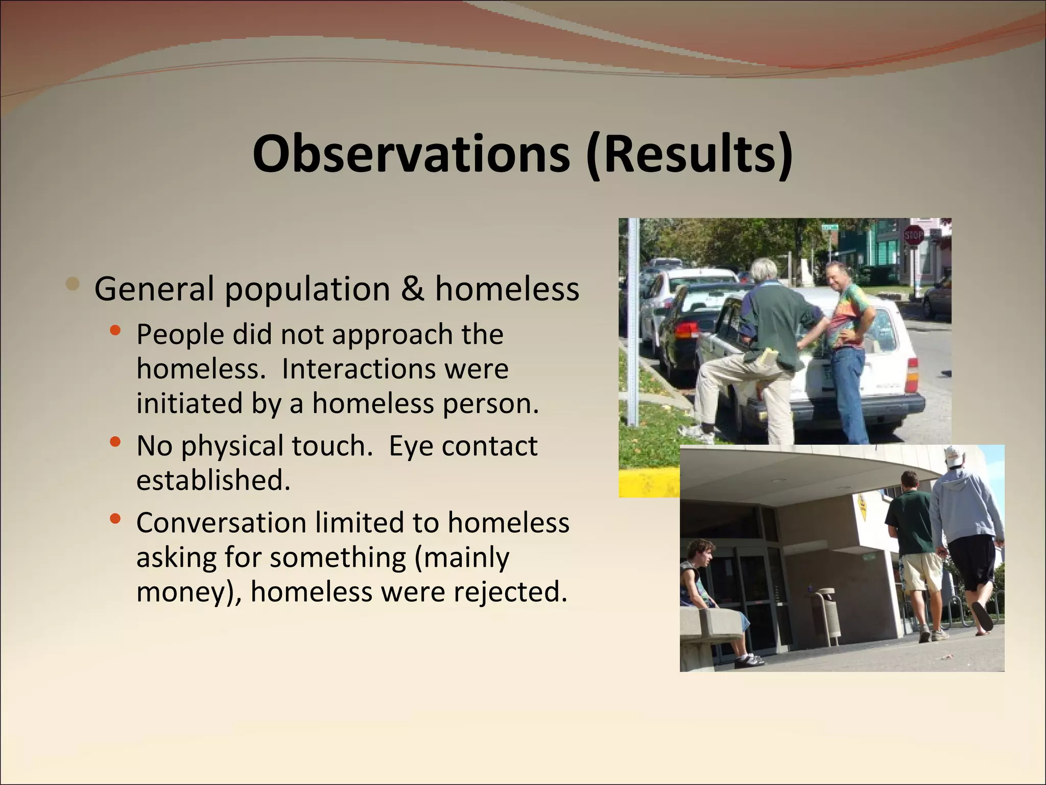 Observations (Results) General population & homeless People did not approach the homeless.  Interactions were initiated by a homeless person. No physical touch.  Eye contact established. Conversation limited to homeless asking for something (mainly money), homeless were rejected. 