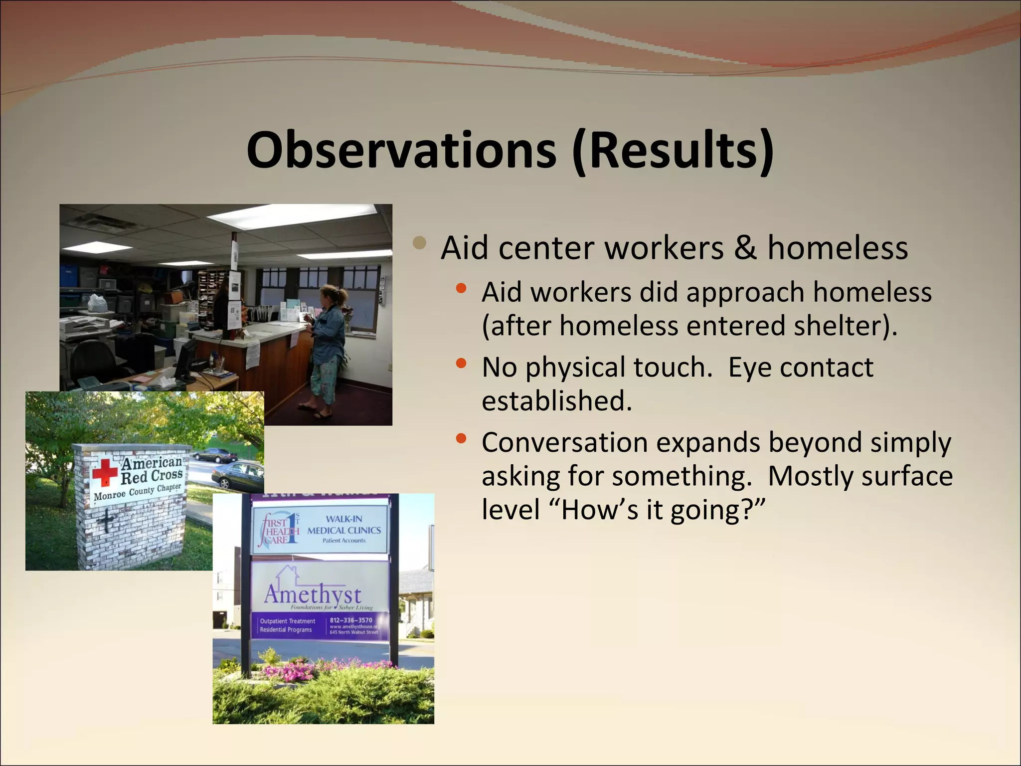 Observations (Results) Aid center workers & homeless Aid workers did approach homeless (after homeless entered shelter). No physical touch.  Eye contact established. Conversation expands beyond simply asking for something.  Mostly surface level “How’s it going?” 