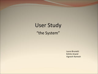 User Study “ the System” Laura Brunetti Kshitiz Anand Vignesh Ramesh 