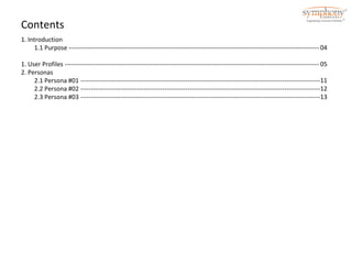 Contents 
1. Introduction 
1.1 Purpose ----------------------------------------------------------------------------------------------------------------------- 
1. User Profiles ------------------------------------------------------------------------------------------------------------------------- 
2. Personas 
2.1 Persona #01 ------------------------------------------------------------------------------------------------------------------ 
2.2 Persona #02 ------------------------------------------------------------------------------------------------------------------ 
2.3 Persona #03 ------------------------------------------------------------------------------------------------------------------ 
04 
05 
11 
12 
13 
 