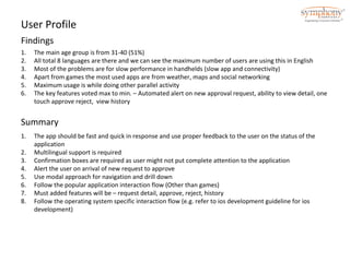 User Profile 
Findings 
1. The main age group is from 31-40 (51%) 
2. All total 8 languages are there and we can see the maximum number of users are using this in English 
3. Most of the problems are for slow performance in handhelds (slow app and connectivity) 
4. Apart from games the most used apps are from weather, maps and social networking 
5. Maximum usage is while doing other parallel activity 
6. The key features voted max to min. – Automated alert on new approval request, ability to view detail, one 
touch approve reject, view history 
Summary 
1. The app should be fast and quick in response and use proper feedback to the user on the status of the 
application 
2. Multilingual support is required 
3. Confirmation boxes are required as user might not put complete attention to the application 
4. Alert the user on arrival of new request to approve 
5. Use modal approach for navigation and drill down 
6. Follow the popular application interaction flow (Other than games) 
7. Must added features will be – request detail, approve, reject, history 
8. Follow the operating system specific interaction flow (e.g. refer to ios development guideline for ios 
development) 
 