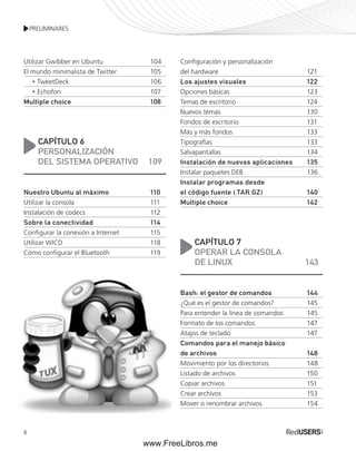 PRELIMINARES 
Utilizar Gwibber en Ubuntu 104 
El mundo minimalista de Twitter 105 
8 
• TweetDeck 106 
• Echofon 107 
Multiple choice 108 
CAPÍTULO 6 
PERSONALIZACIÓN 
DEL SISTEMA OPERATIVO 109 
Nuestro Ubuntu al máximo 110 
Utilizar la consola 111 
Instalación de codecs 112 
Sobre la conectividad 114 
Configurar la conexión a Internet 115 
Utilizar WICD 118 
Cómo configurar el Bluetooth 119 
Configuración y personalización 
del hardware 121 
Los ajustes visuales 122 
Opciones básicas 123 
Temas de escritorio 124 
Nuevos temas 130 
Fondos de escritorio 131 
Más y más fondos 133 
Tipografías 133 
Salvapantallas 134 
Instalación de nuevas aplicaciones 135 
Instalar paquetes DEB 136 
Instalar programas desde 
el código fuente (.TAR.GZ) 140 
Multiple choice 142 
CAPÍTULO 7 
OPERAR LA CONSOLA 
DE LINUX 143 
Bash: el gestor de comandos 144 
¿Qué es el gestor de comandos? 145 
Para entender la línea de comandos 145 
Formato de los comandos 147 
Atajos de teclado 147 
Comandos para el manejo básico 
de archivos 148 
Movimiento por los directorios 148 
Listado de archivos 150 
Copiar archivos 151 
Crear archivos 153 
Mover o renombrar archivos 154 
www.FreeLibros.me 
 