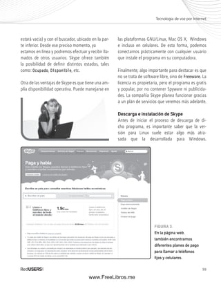 Tecnología de voz por Internet 
99 
estará vacía) y con el buscador, ubicado en la par-te 
inferior. Desde ese preciso momento, ya 
estamos en línea y podremos efectuar y recibir lla-mados 
de otros usuarios. Skype ofrece también 
la posibilidad de definir distintos estados, tales 
como: Ocupado, Disponible, etc. 
Otra de las ventajas de Skype es que tiene una am-plía 
disponibilidad operativa. Puede manejarse en 
las plataformas GNU/Linux, Mac OS X, Windows 
e incluso en celulares. De esta forma, podemos 
conectarnos prácticamente con cualquier usuario 
que instale el programa en su computadora. 
Finalmente, algo importante para destacar es que 
no se trata de software libre, sino de Freeware. La 
licencia es propietaria, pero el programa es gratis 
y popular, por no contener Spyware ni publicida-des. 
La compañía Skype planea funcionar gracias 
a un plan de servicios que veremos más adelante. 
Descarga e instalación de Skype 
Antes de iniciar el proceso de descarga de di-cho 
programa, es importante saber que la ver-sión 
para Linux suele estar algo más atra-sada 
que la desarrollada para Windows. 
FIGURA 3. 
En la página web, 
también encontramos 
diferentes planes de pago 
para llamar a teléfonos 
fi jos y celulares. 
www.FreeLibros.me 
 