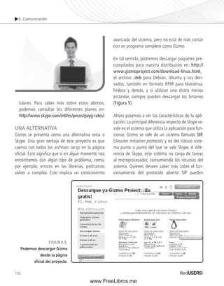 5. Comunicación 
lulares. Para saber más sobre estos abonos, 
podemos consultar los diferentes planes en: 
http://www.skype.com/intl/es/prices/payg-rates/ 
UNA ALTERNATIVA 
Gizmo se presenta como una alternativa seria a 
Skype. Una gran ventaja de este proyecto es que 
cuenta con todos los archivos tar.gz en la página 
ofi cial. Esto signifi ca que si en algún momento nos 
encontramos con algún tipo de problema, como, 
por ejemplo, errores en las librerías, podríamos 
volver a compilar. Esto implica un conocimiento 
102 
avanzado del sistema, pero no está de más contar 
con un programa completo como Gizmo. 
En tal sentido, podremos descargar paquetes pre-compilados 
para nuestra distribución en: http:// 
www.gizmoproject.com/download-linux.html, 
el archivo .deb para Debian, Ubuntu y sus deri-vados, 
también en formato RPM para Mandriva, 
Fedora y demás, y si utilizan una distro menos 
estándar, siempre pueden descargar los binarios 
(Figura 5). 
Ahora pasemos a ver las características de la apli-cación. 
La principal diferencia respecto de Skype re-side 
en el sistema que utiliza la aplicación para fun-cionar. 
Gizmo se vale de un sistema llamado SIP, 
(Session initiation protocol), y no del clásico siste-ma 
punto a punto del que se vale Skype. A dife-rencia 
de Skype, este sistema no carga de tareas 
al microprocesador, consumiendo los recursos del 
sistema. Quienes deseen saber más sobre el fun-cionamiento 
del protocolo abierto SIP pueden 
FIGURA 5. 
Podemos descargar Gizmo 
desde la página 
ofi cial del proyecto. 
www.FreeLibros.me 
 