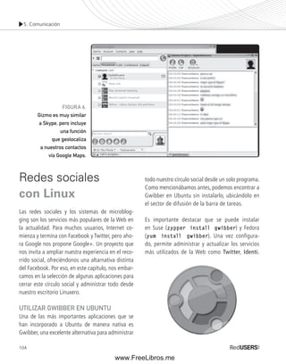 5. Comunicación 
Redes sociales 
con Linux 
Las redes sociales y los sistemas de microblog-ging 
104 
son los servicios más populares de la Web en 
la actualidad. Para muchos usuarios, Internet co-mienza 
y termina con Facebook y Twitter, pero aho-ra 
Google nos propone Google+. Un proyecto que 
nos invita a ampliar nuestra experiencia en el reco-rrido 
social, ofreciéndonos una altarnativa distinta 
del Facebook. Por eso, en este capítulo, nos embar-camos 
en la selección de algunas aplicaciones para 
cerrar este círculo social y administrar todo desde 
nuestro escritorio Linuxero. 
UTILIZAR GWIBBER EN UBUNTU 
Una de las más importantes aplicaciones que se 
han incorporado a Ubuntu de manera nativa es 
Gwibber, una excelente alternativa para administrar 
todo nuestro círculo social desde un solo programa. 
Como mencionábamos antes, podemos encontrar a 
Gwibber en Ubuntu sin instalarlo, ubicándolo en 
el sector de difusión de la barra de tareas. 
Es importante destacar que se puede instalar 
en Suse (zypper install gwibber) y Fedora 
(yum install gwibber). Una vez configura-do, 
permite administrar y actualizar los servicios 
más utilizados de la Web como Twitter, Identi. 
FIGURA 6. 
Gizmo es muy similar 
a Skype, pero incluye 
una función 
que geolocaliza 
a nuestros contactos 
vía Google Maps. 
www.FreeLibros.me 
 