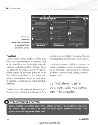 5. Comunicación 
TweetDeck 
Aunque existen muchos clientes de Twitter para 
Linux, nuestra recomendación es TweetDeck, que 
se ha convertido en una de las aplicaciones más 
utilizadas en plataformas Mac y Windows. Al ser 
una aplicación desarrollada en Adobe Air, por su-puesto, 
106 
requiere la instalación previa de Air en 
Linux. Dichas instalaciones no son complicadas, 
nosotros desarrollaremos ambas en forma direc-ta, 
desde la web del programa: http://tweetdeck. 
com/beta. 
Cuando vamos a la sección de Downloads, au-tomáticamente 
comenzará la instalación de Air y 
posteriormente se instalará el programa. Una vez 
instalado y logueados, el programa lucirá muy bien. 
La interfaz se encuentra dividida en columnas que 
mostrarán: los Tweets actuales de nuestros contac-tos, 
las menciones a nuestro usuario, los mensajes 
que hemos catalogado como favoritos, los mensa-jes 
privados, etc. 
OTRA OPCIÓN PARA TWITTER 
Existen muchas extensiones que podemos utilizar para poder sincronizar nuestra cuenta 
de Twitter a Firefox, una de ellas es Twitbin. Para descargarla, podemos dirigirnos a la si-guiente 
dirección: http://www.twitbin.com/ 
La Twitósfera no para 
de crecer, cada vez cuenta 
con más usuarios 
FIGURA 8. 
TweetDeck 
nos permite administrar 
la cuenta de Twitter 
de manera simple. 
www.FreeLibros.me 
 